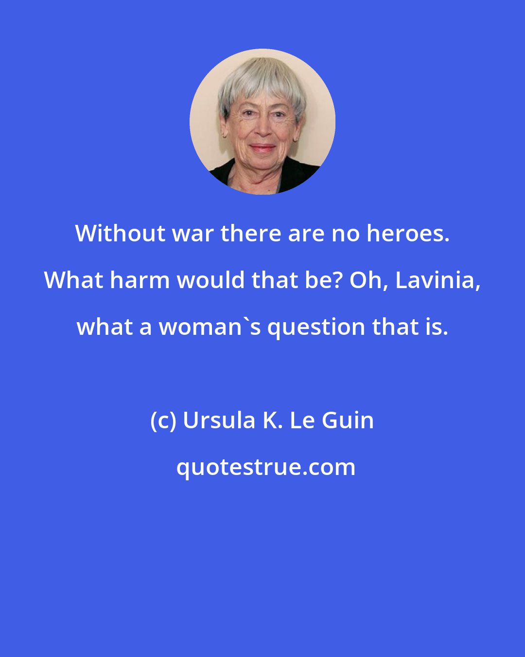 Ursula K. Le Guin: Without war there are no heroes. What harm would that be? Oh, Lavinia, what a woman's question that is.