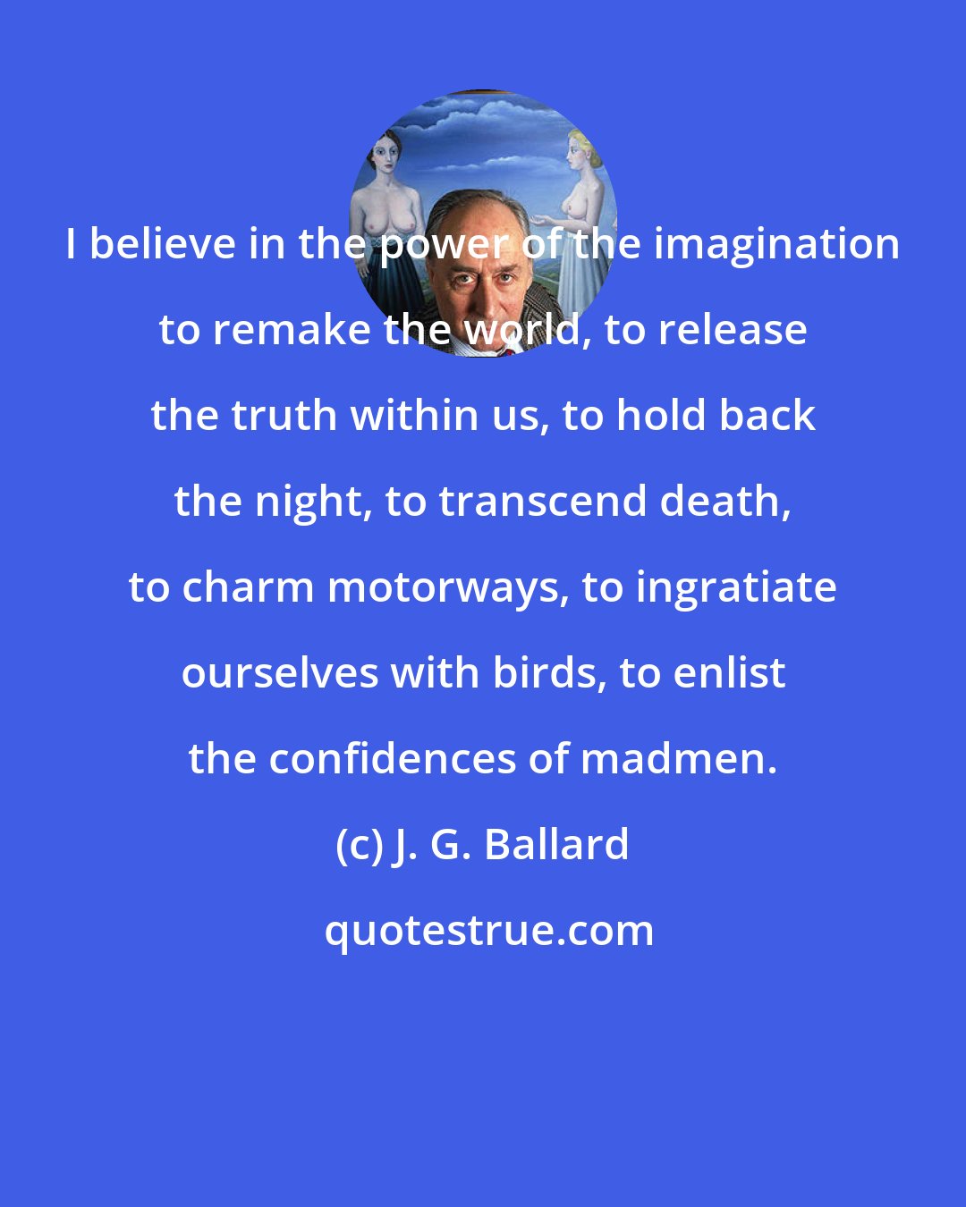 J. G. Ballard: I believe in the power of the imagination to remake the world, to release the truth within us, to hold back the night, to transcend death, to charm motorways, to ingratiate ourselves with birds, to enlist the confidences of madmen.
