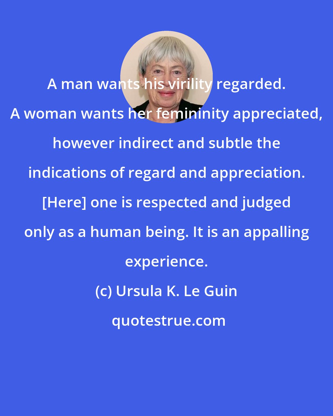 Ursula K. Le Guin: A man wants his virility regarded. A woman wants her femininity appreciated, however indirect and subtle the indications of regard and appreciation. [Here] one is respected and judged only as a human being. It is an appalling experience.