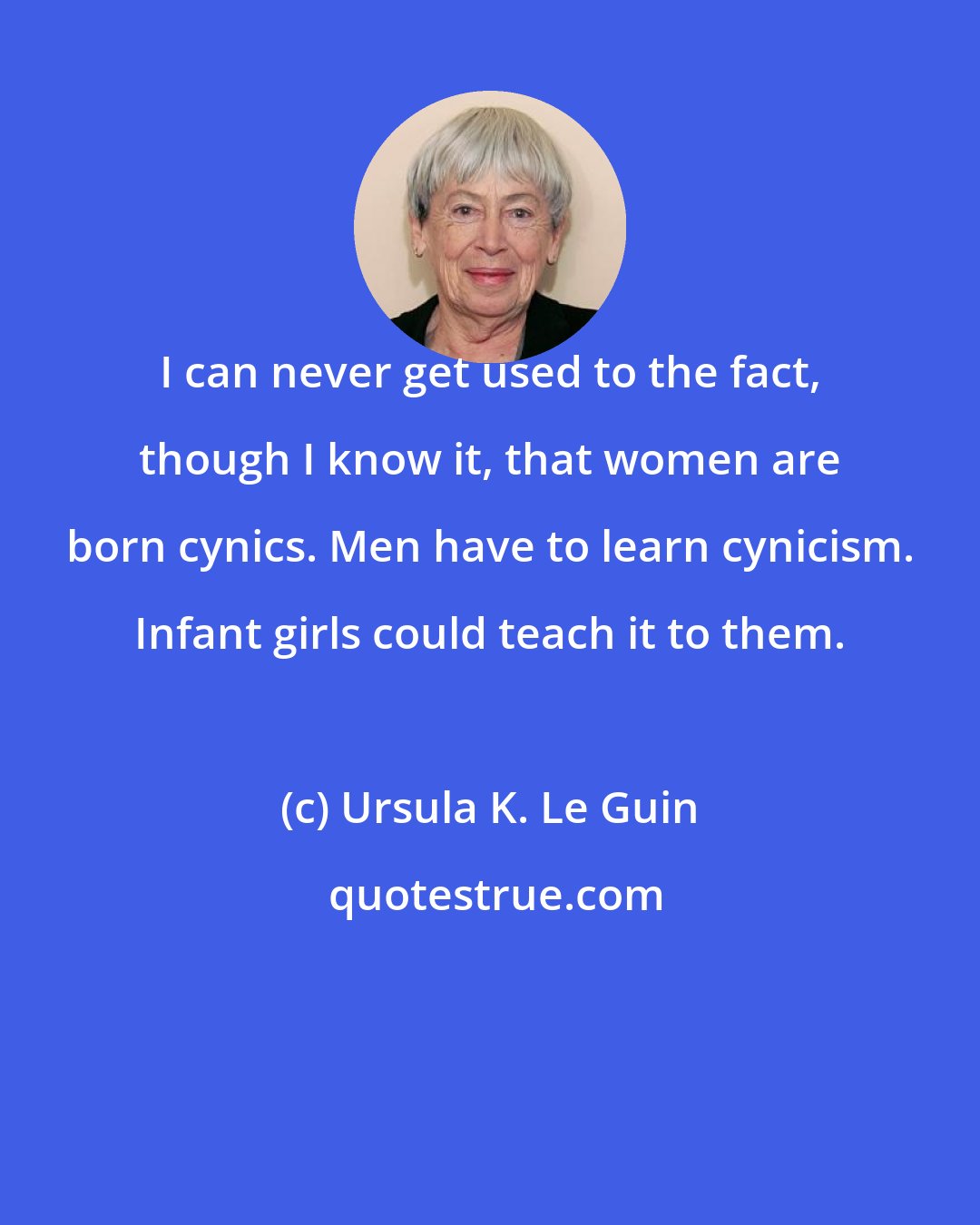Ursula K. Le Guin: I can never get used to the fact, though I know it, that women are born cynics. Men have to learn cynicism. Infant girls could teach it to them.