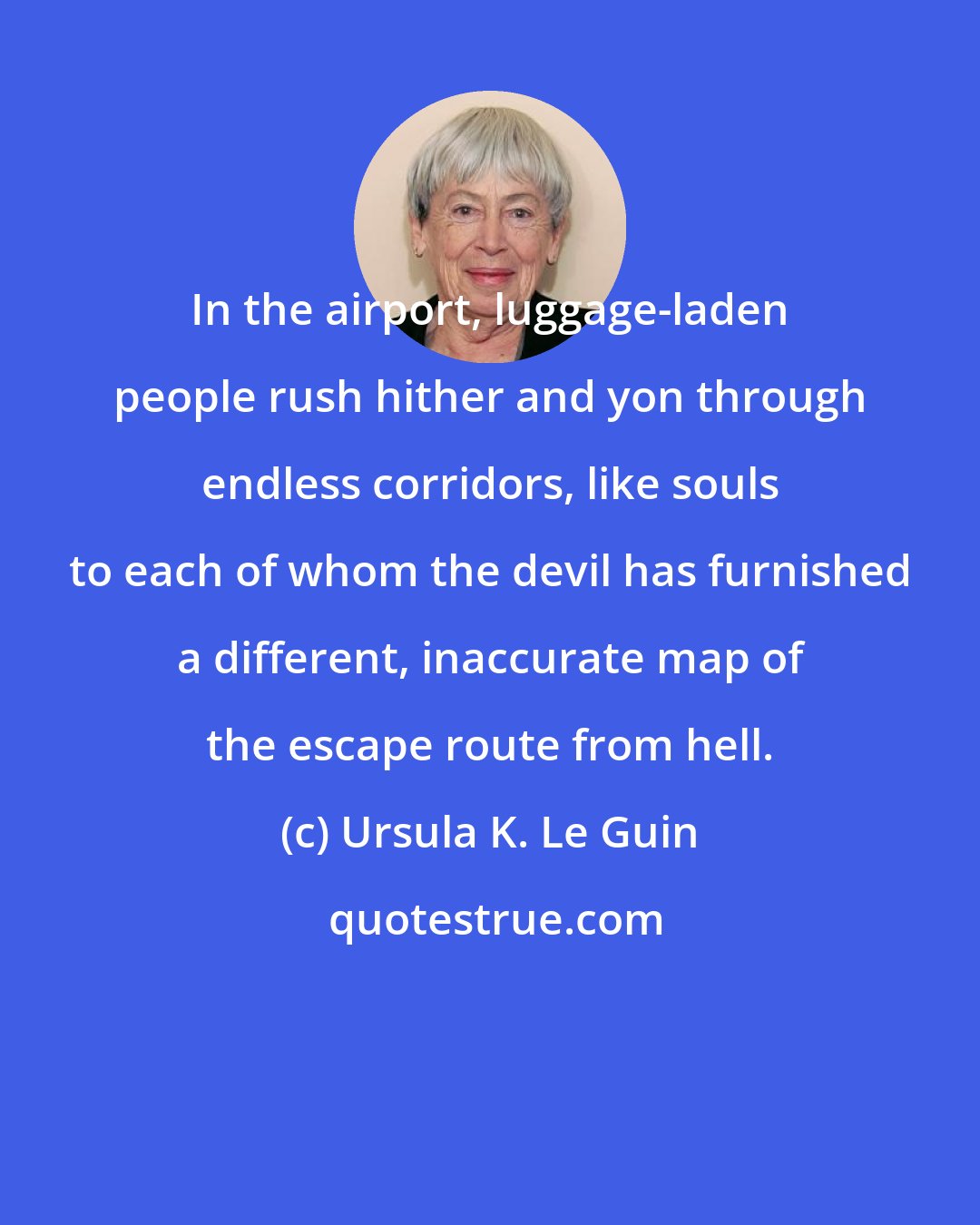 Ursula K. Le Guin: In the airport, luggage-laden people rush hither and yon through endless corridors, like souls to each of whom the devil has furnished a different, inaccurate map of the escape route from hell.