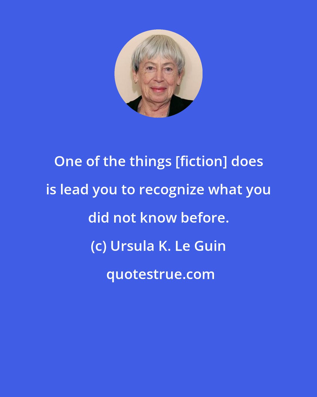 Ursula K. Le Guin: One of the things [fiction] does is lead you to recognize what you did not know before.