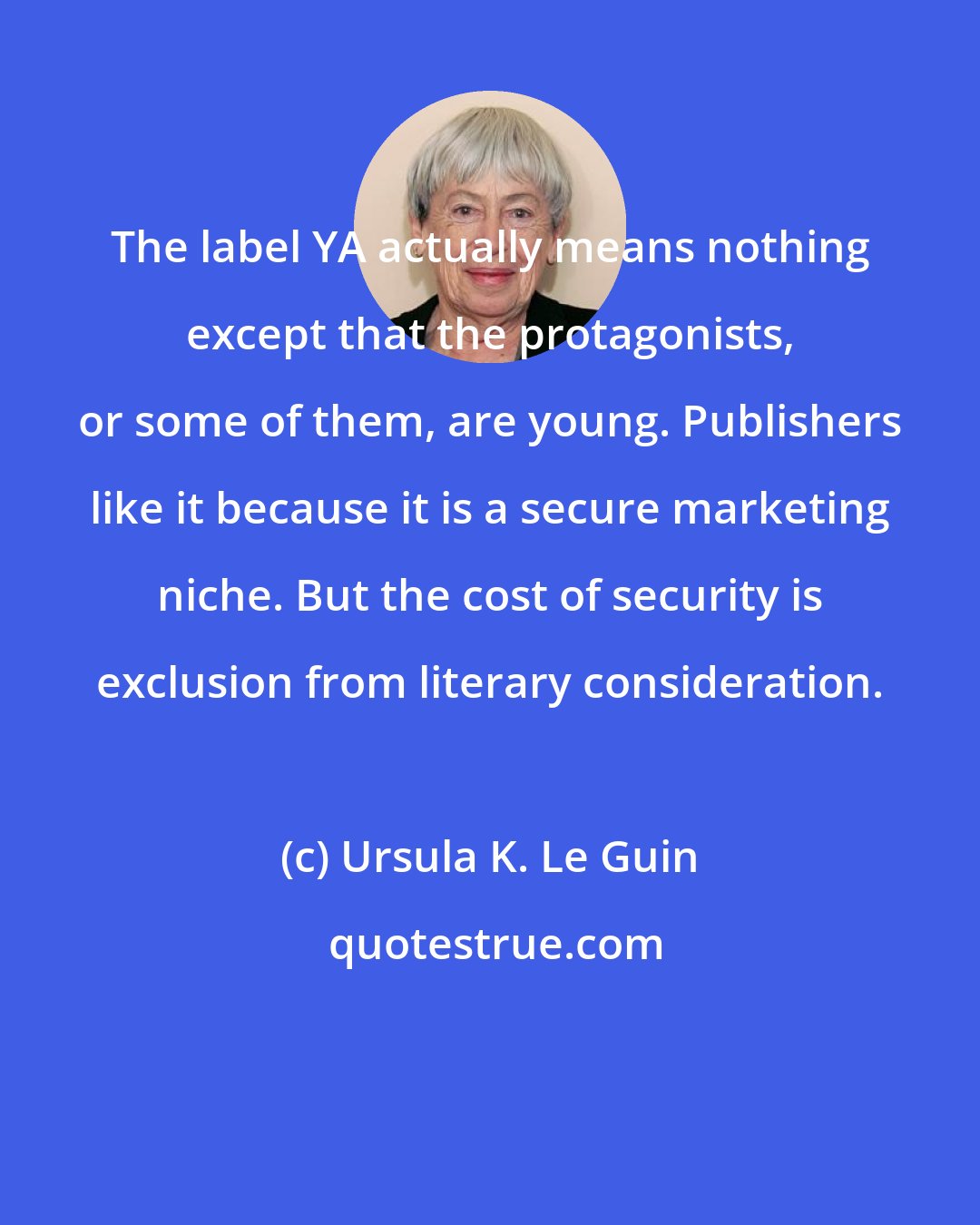 Ursula K. Le Guin: The label YA actually means nothing except that the protagonists, or some of them, are young. Publishers like it because it is a secure marketing niche. But the cost of security is exclusion from literary consideration.