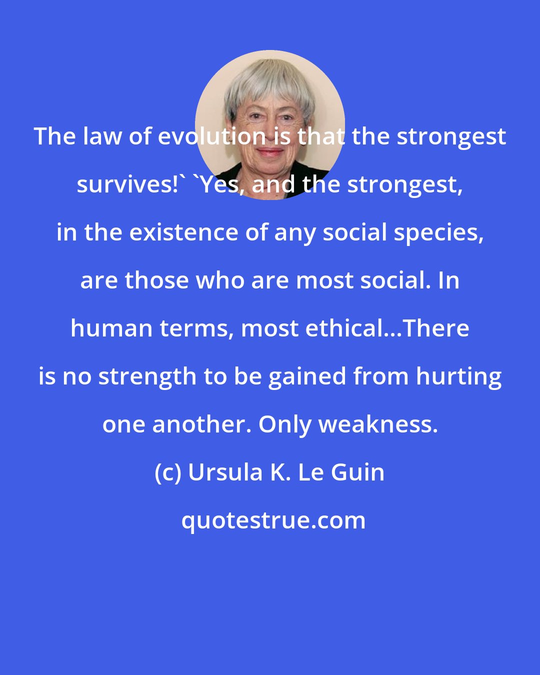 Ursula K. Le Guin: The law of evolution is that the strongest survives!' 'Yes, and the strongest, in the existence of any social species, are those who are most social. In human terms, most ethical...There is no strength to be gained from hurting one another. Only weakness.