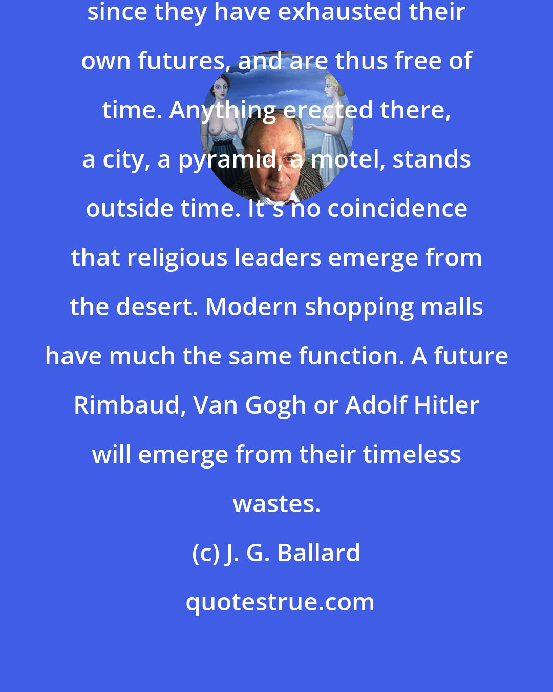 J. G. Ballard: Deserts possess a particular magic, since they have exhausted their own futures, and are thus free of time. Anything erected there, a city, a pyramid, a motel, stands outside time. It's no coincidence that religious leaders emerge from the desert. Modern shopping malls have much the same function. A future Rimbaud, Van Gogh or Adolf Hitler will emerge from their timeless wastes.