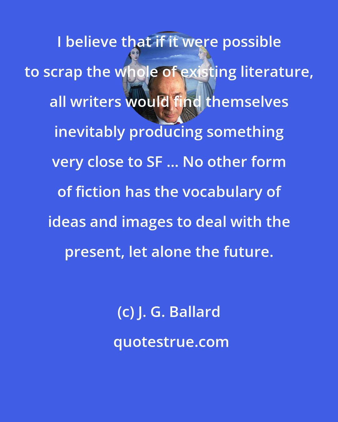 J. G. Ballard: I believe that if it were possible to scrap the whole of existing literature, all writers would find themselves inevitably producing something very close to SF ... No other form of fiction has the vocabulary of ideas and images to deal with the present, let alone the future.