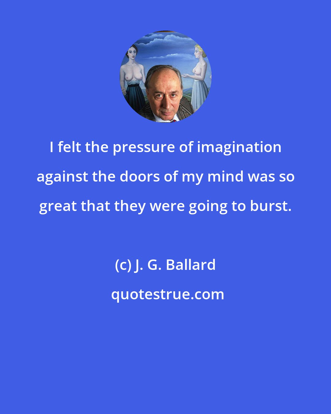 J. G. Ballard: I felt the pressure of imagination against the doors of my mind was so great that they were going to burst.