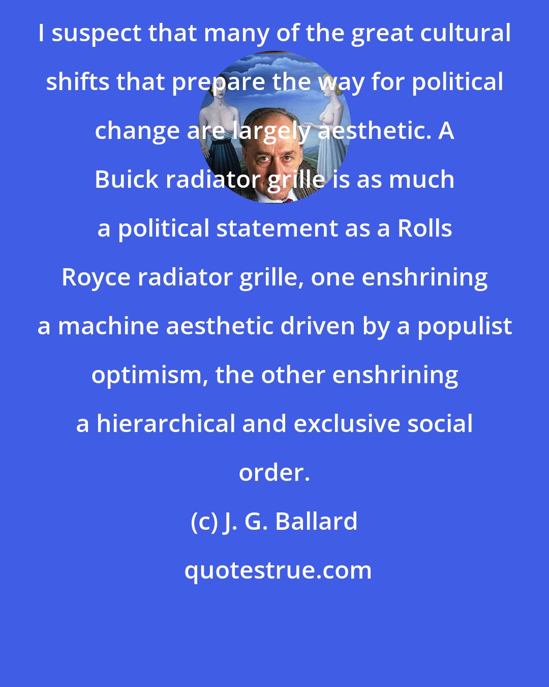 J. G. Ballard: I suspect that many of the great cultural shifts that prepare the way for political change are largely aesthetic. A Buick radiator grille is as much a political statement as a Rolls Royce radiator grille, one enshrining a machine aesthetic driven by a populist optimism, the other enshrining a hierarchical and exclusive social order.