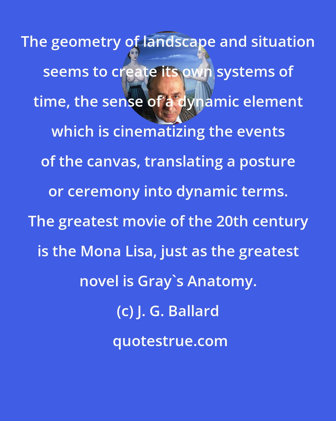 J. G. Ballard: The geometry of landscape and situation seems to create its own systems of time, the sense of a dynamic element which is cinematizing the events of the canvas, translating a posture or ceremony into dynamic terms. The greatest movie of the 20th century is the Mona Lisa, just as the greatest novel is Gray's Anatomy.