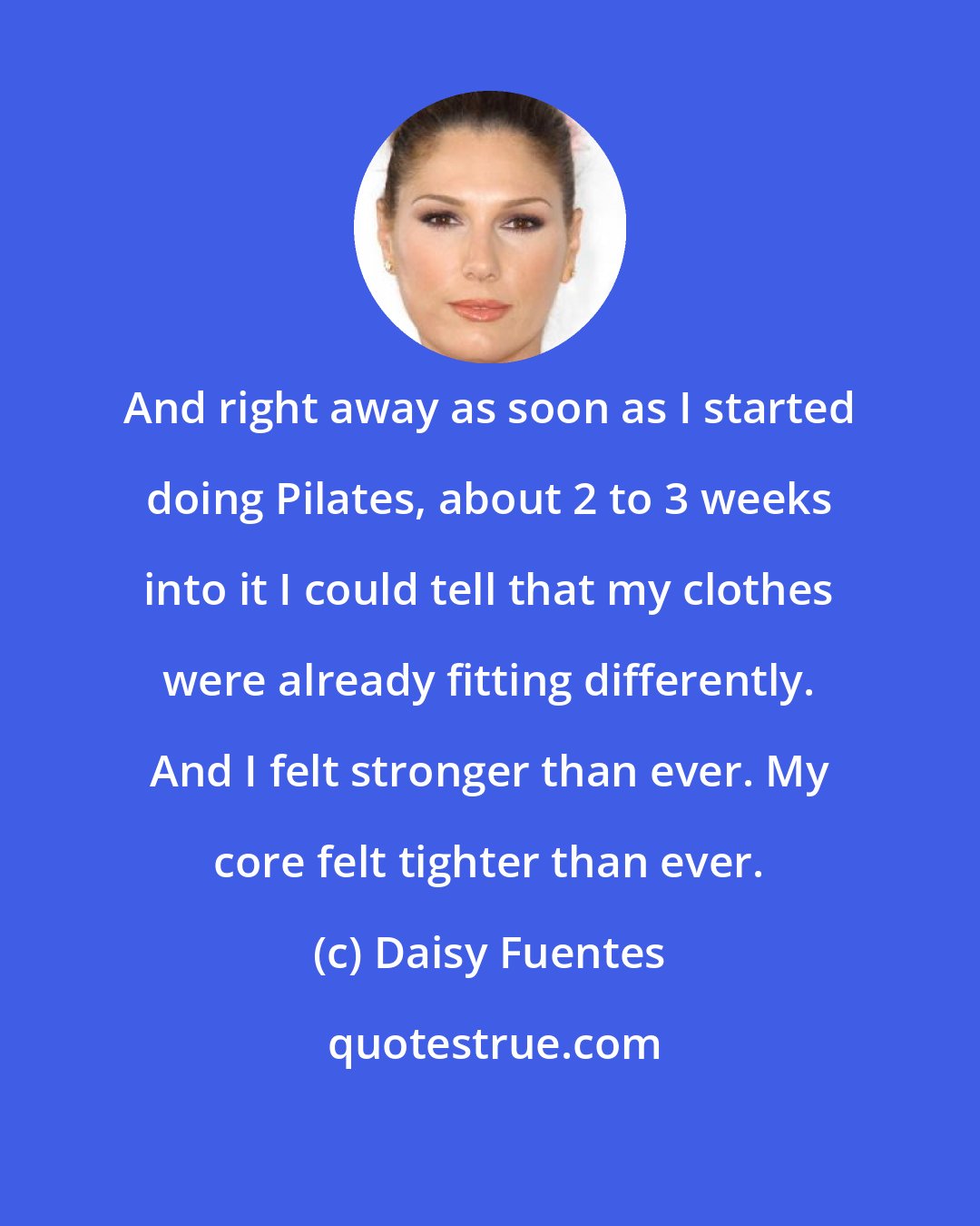 Daisy Fuentes: And right away as soon as I started doing Pilates, about 2 to 3 weeks into it I could tell that my clothes were already fitting differently. And I felt stronger than ever. My core felt tighter than ever.