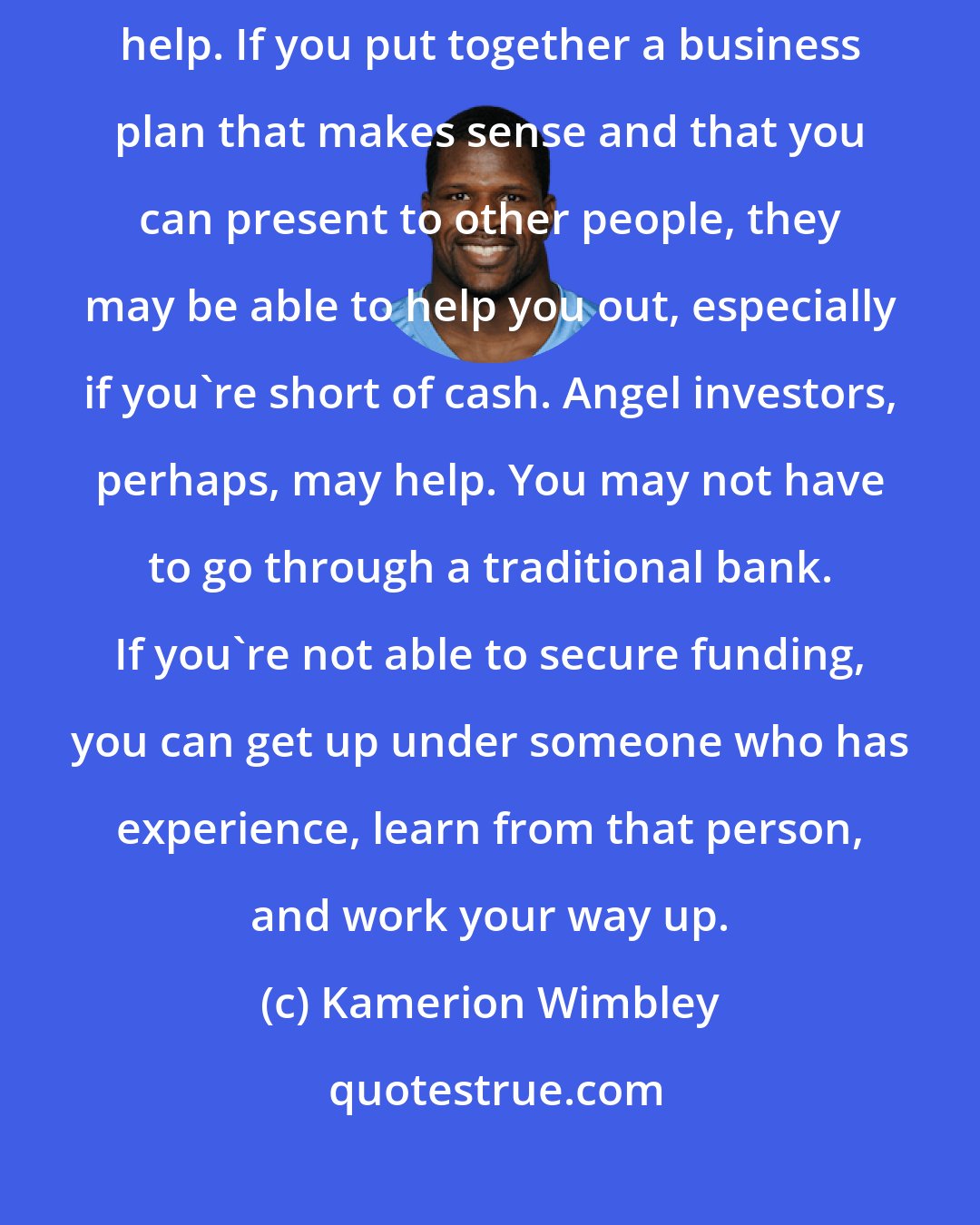 Kamerion Wimbley: Partnerships can be very big. The relationships you cultivate can help. If you put together a business plan that makes sense and that you can present to other people, they may be able to help you out, especially if you're short of cash. Angel investors, perhaps, may help. You may not have to go through a traditional bank. If you're not able to secure funding, you can get up under someone who has experience, learn from that person, and work your way up.