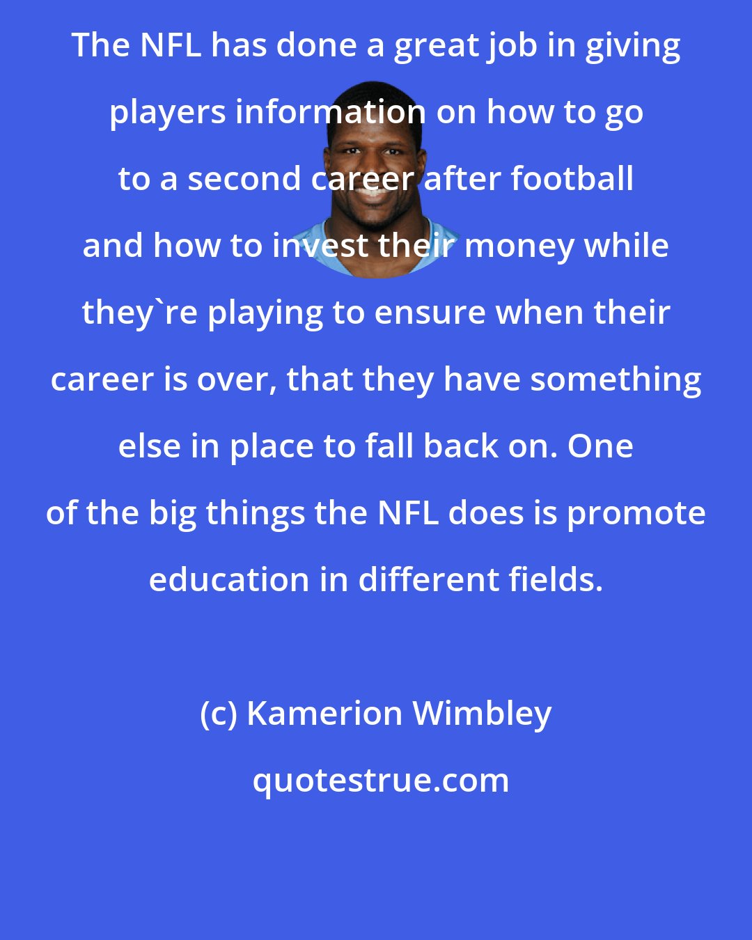 Kamerion Wimbley: The NFL has done a great job in giving players information on how to go to a second career after football and how to invest their money while they're playing to ensure when their career is over, that they have something else in place to fall back on. One of the big things the NFL does is promote education in different fields.