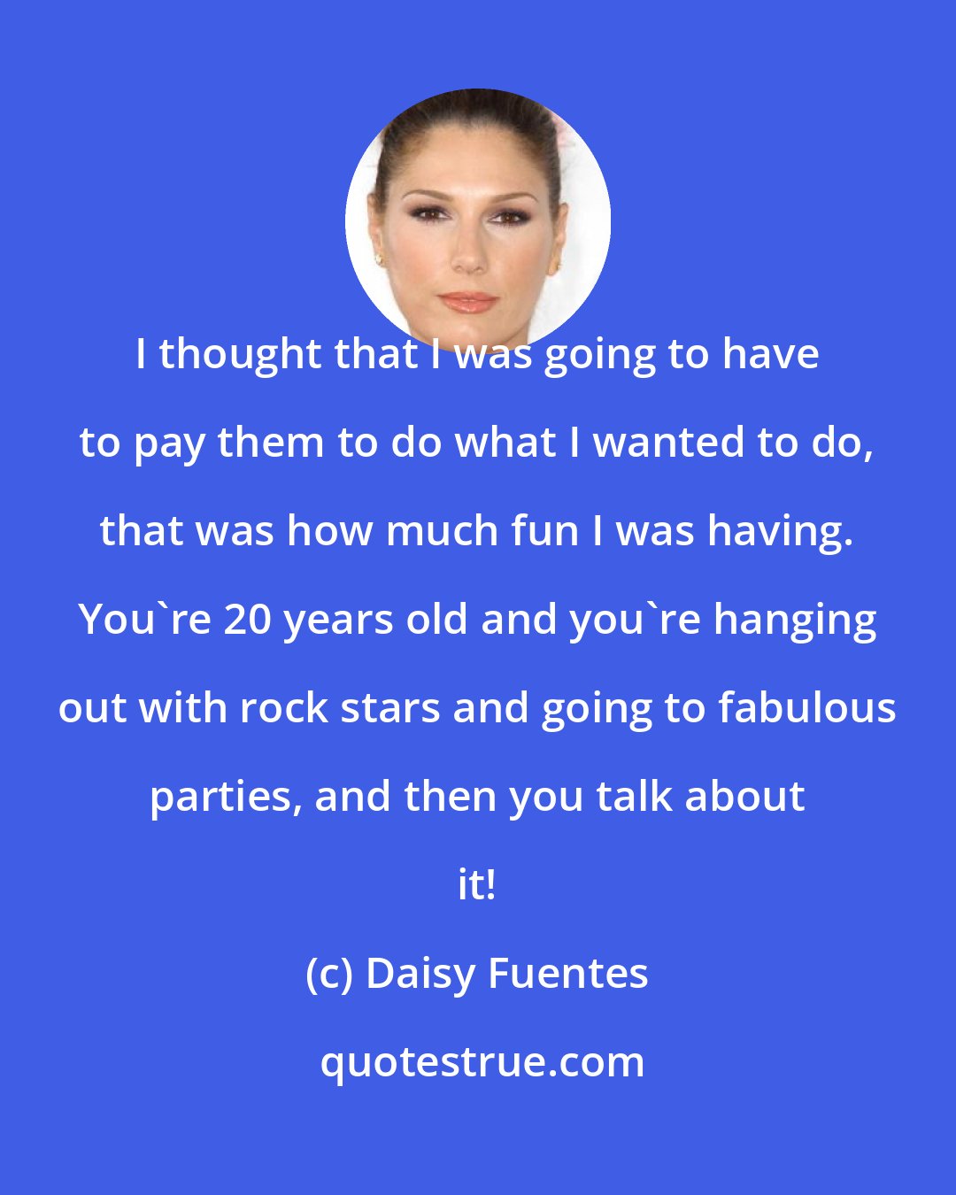 Daisy Fuentes: I thought that I was going to have to pay them to do what I wanted to do, that was how much fun I was having. You're 20 years old and you're hanging out with rock stars and going to fabulous parties, and then you talk about it!