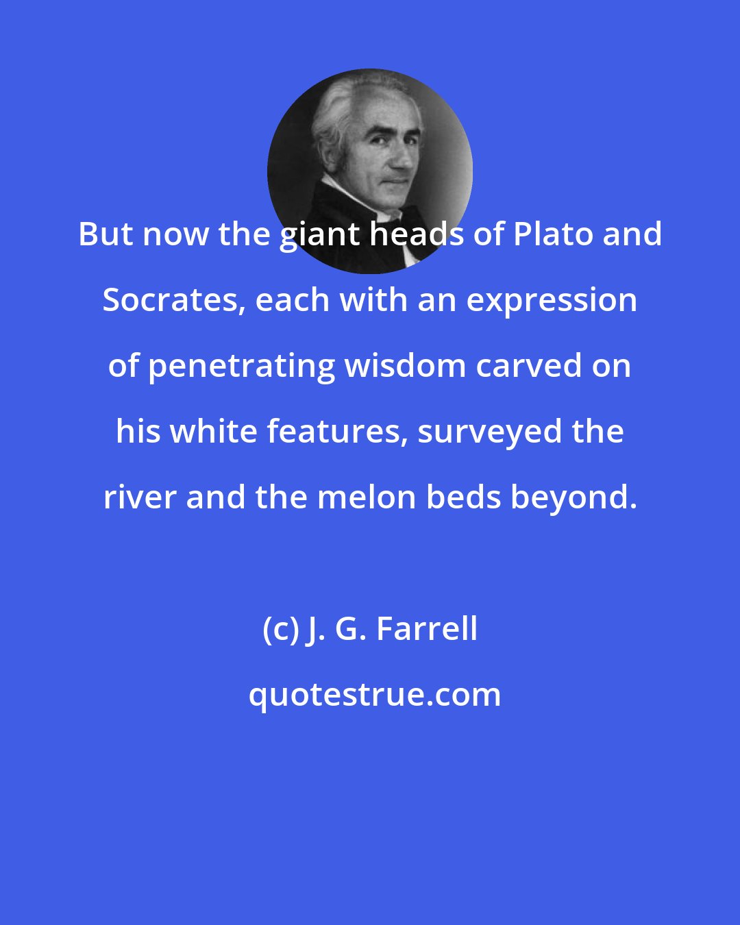 J. G. Farrell: But now the giant heads of Plato and Socrates, each with an expression of penetrating wisdom carved on his white features, surveyed the river and the melon beds beyond.