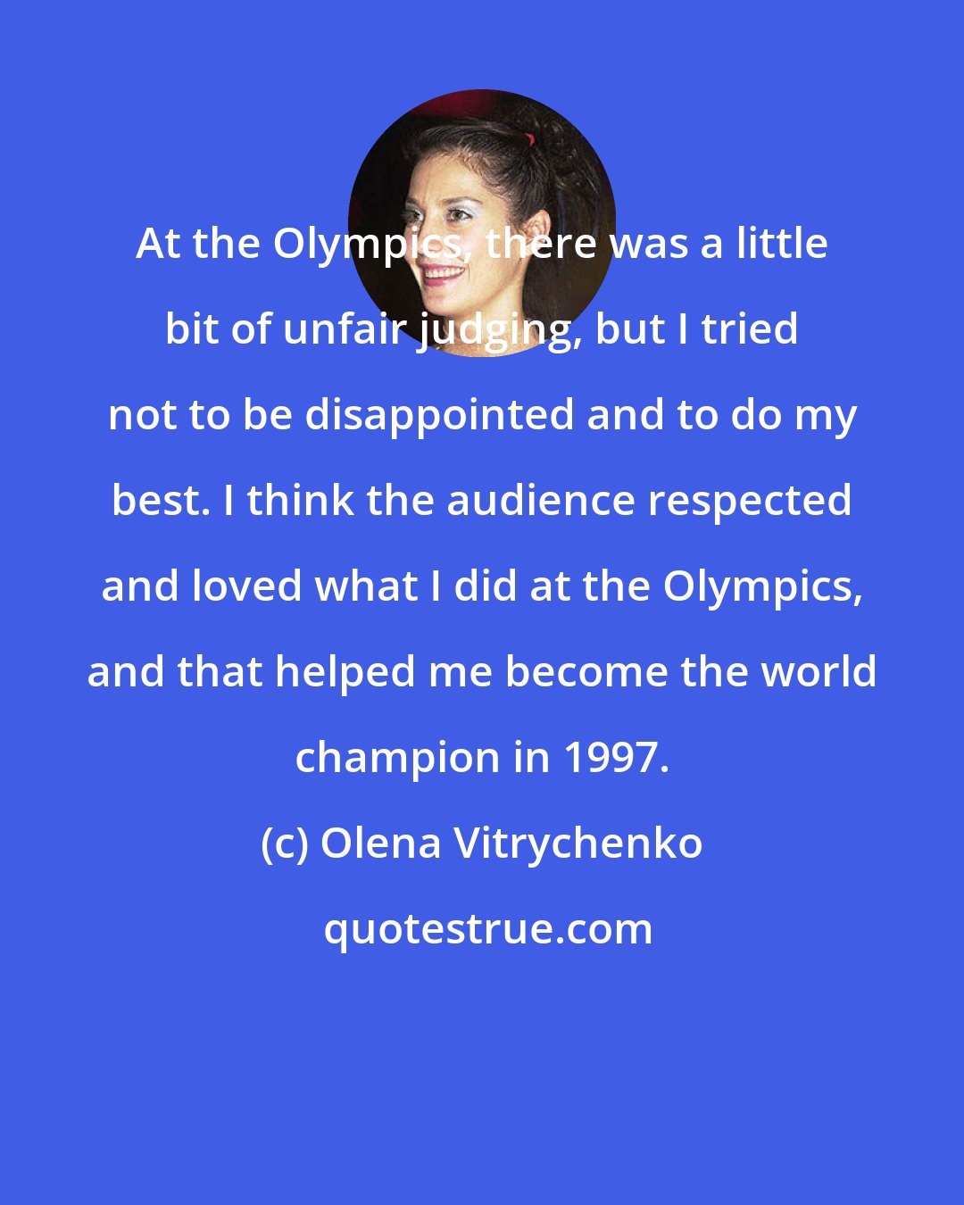 Olena Vitrychenko: At the Olympics, there was a little bit of unfair judging, but I tried not to be disappointed and to do my best. I think the audience respected and loved what I did at the Olympics, and that helped me become the world champion in 1997.