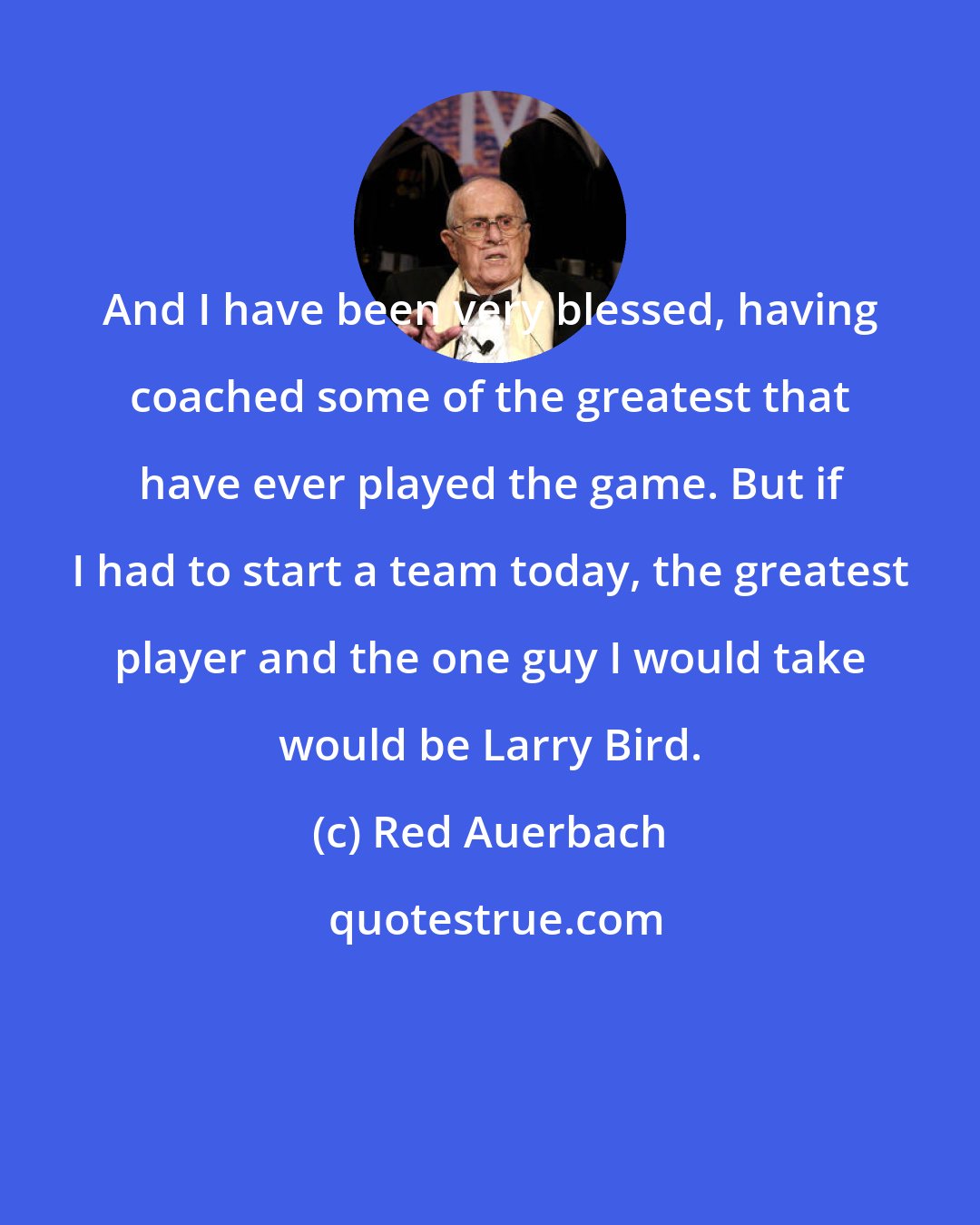 Red Auerbach: And I have been very blessed, having coached some of the greatest that have ever played the game. But if I had to start a team today, the greatest player and the one guy I would take would be Larry Bird.