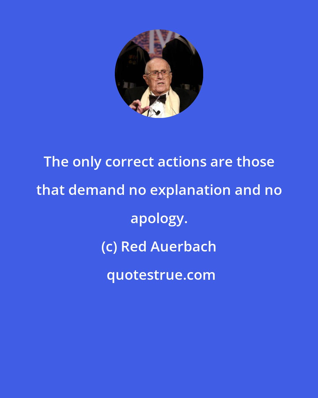 Red Auerbach: The only correct actions are those that demand no explanation and no apology.