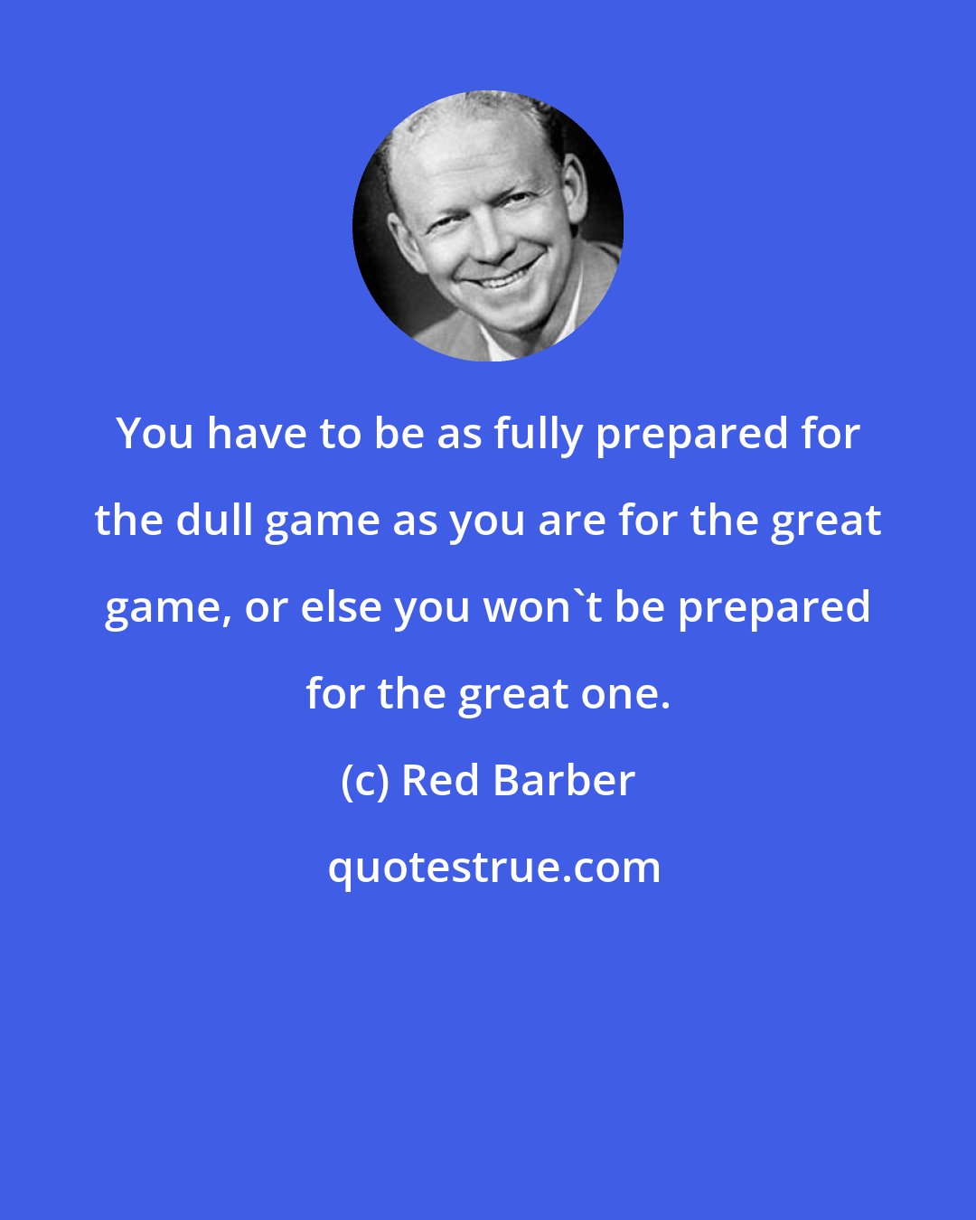 Red Barber: You have to be as fully prepared for the dull game as you are for the great game, or else you won't be prepared for the great one.