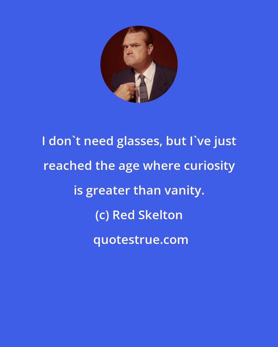 Red Skelton: I don't need glasses, but I've just reached the age where curiosity is greater than vanity.