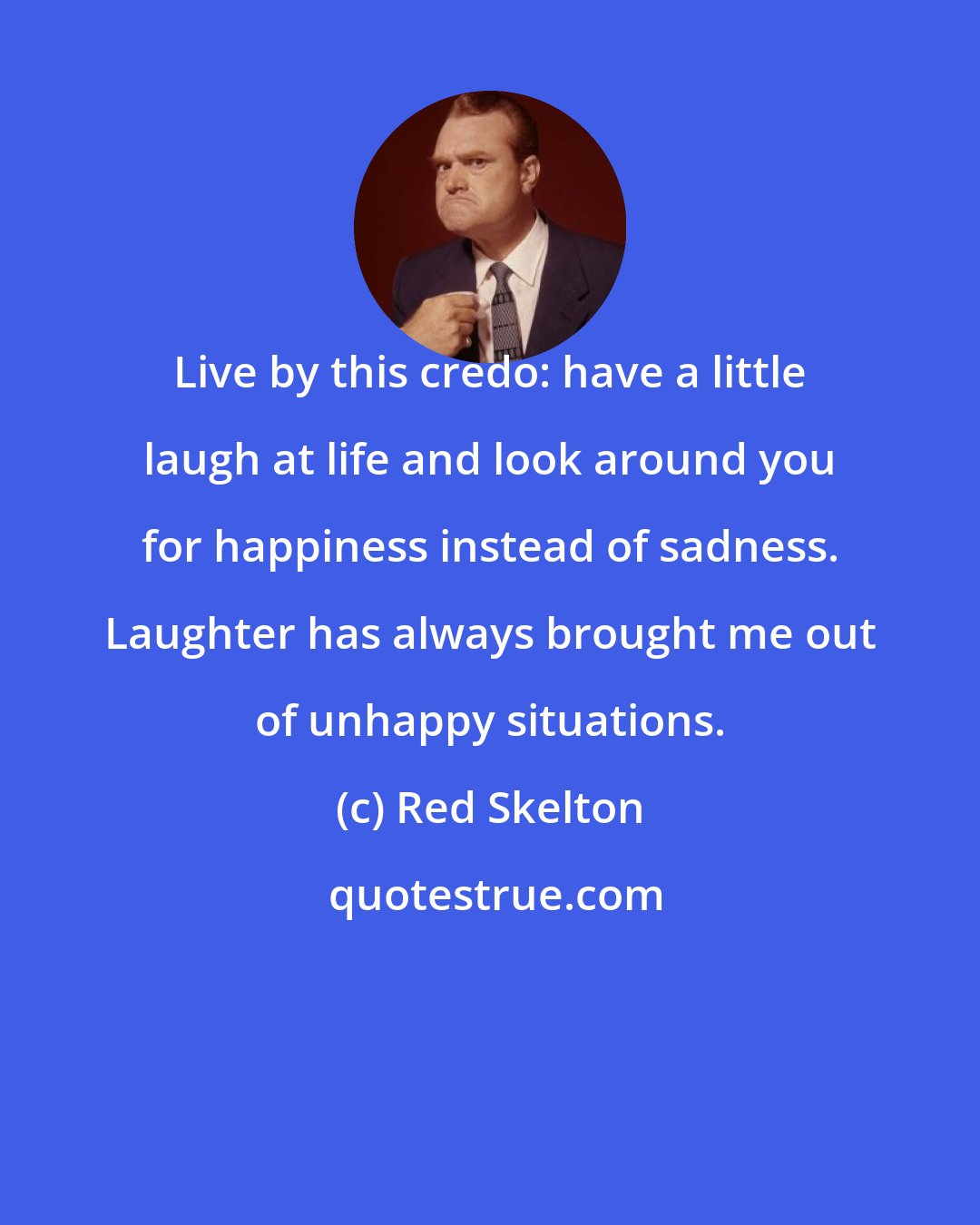 Red Skelton: Live by this credo: have a little laugh at life and look around you for happiness instead of sadness. Laughter has always brought me out of unhappy situations.