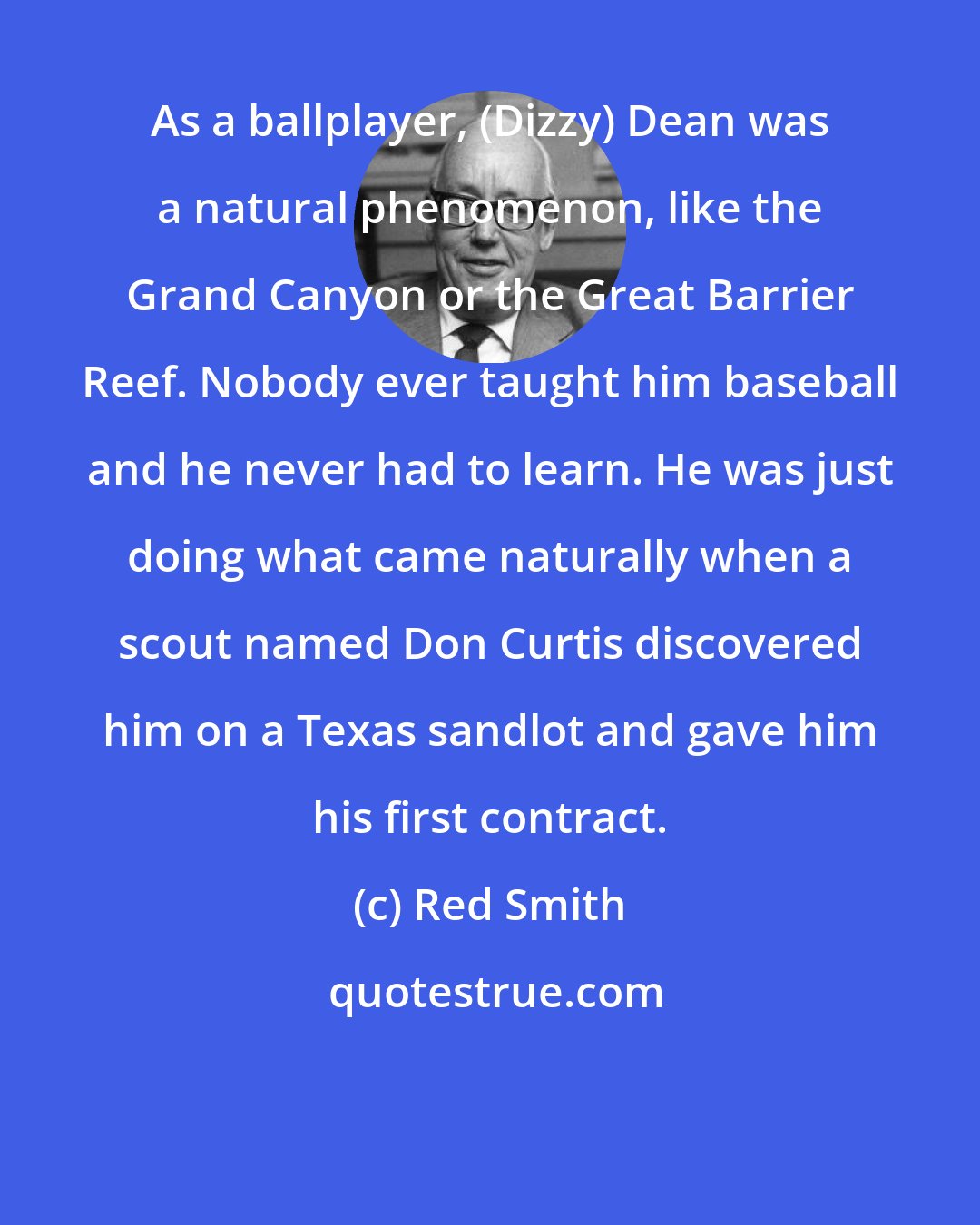 Red Smith: As a ballplayer, (Dizzy) Dean was a natural phenomenon, like the Grand Canyon or the Great Barrier Reef. Nobody ever taught him baseball and he never had to learn. He was just doing what came naturally when a scout named Don Curtis discovered him on a Texas sandlot and gave him his first contract.