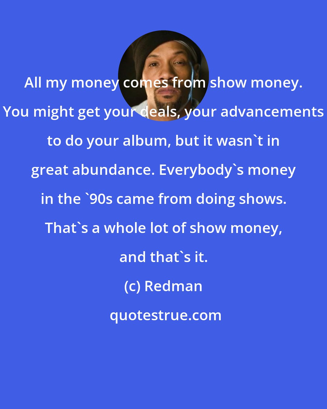 Redman: All my money comes from show money. You might get your deals, your advancements to do your album, but it wasn't in great abundance. Everybody's money in the '90s came from doing shows. That's a whole lot of show money, and that's it.