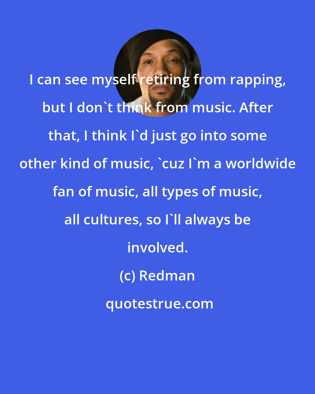 Redman: I can see myself retiring from rapping, but I don't think from music. After that, I think I'd just go into some other kind of music, 'cuz I'm a worldwide fan of music, all types of music, all cultures, so I'll always be involved.