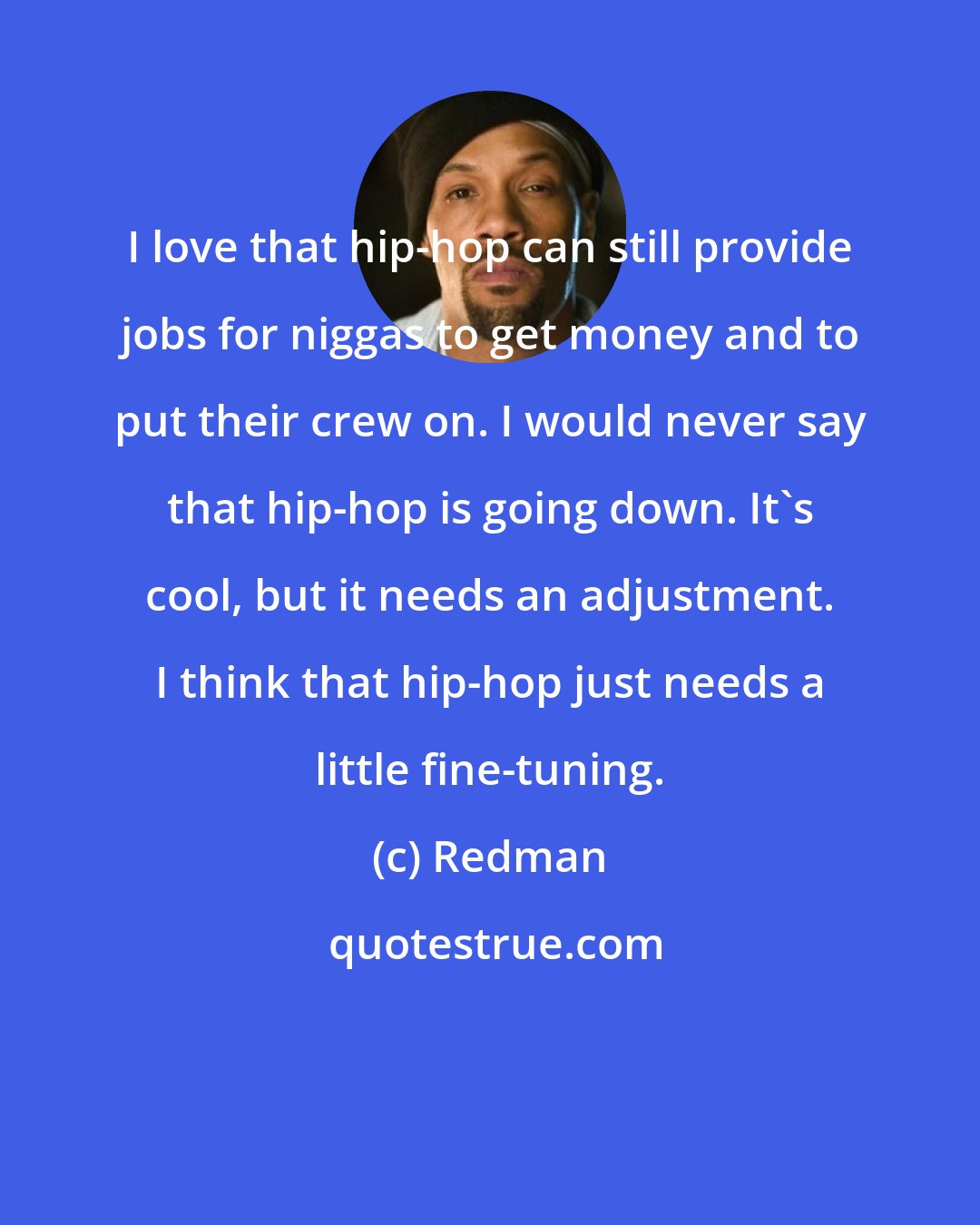 Redman: I love that hip-hop can still provide jobs for niggas to get money and to put their crew on. I would never say that hip-hop is going down. It's cool, but it needs an adjustment. I think that hip-hop just needs a little fine-tuning.