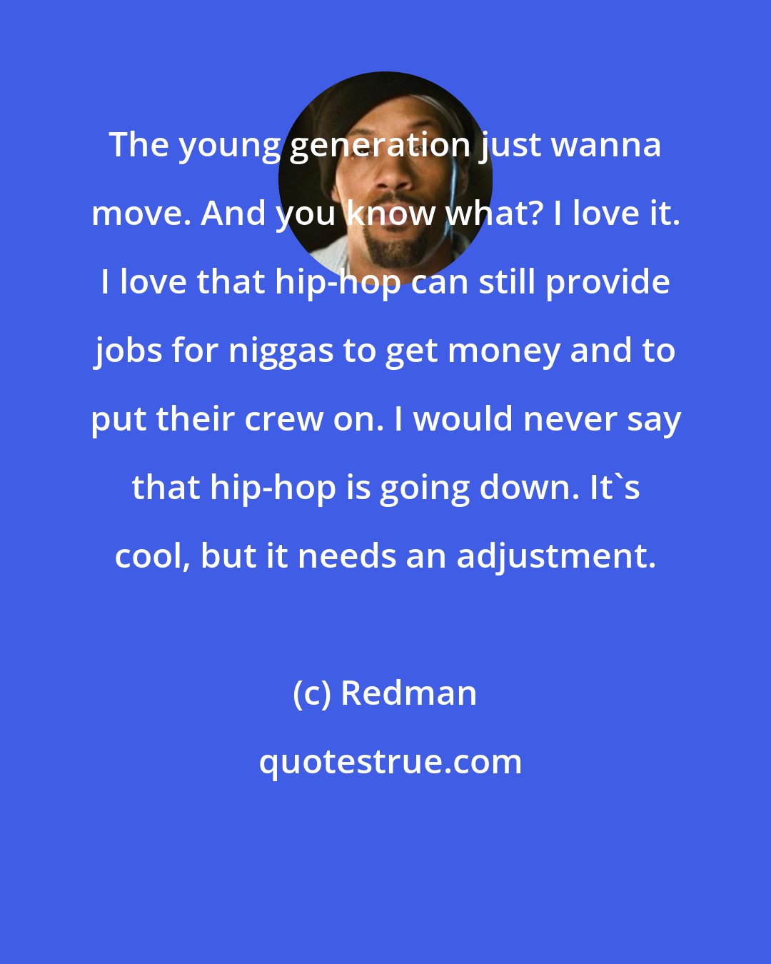 Redman: The young generation just wanna move. And you know what? I love it. I love that hip-hop can still provide jobs for niggas to get money and to put their crew on. I would never say that hip-hop is going down. It's cool, but it needs an adjustment.