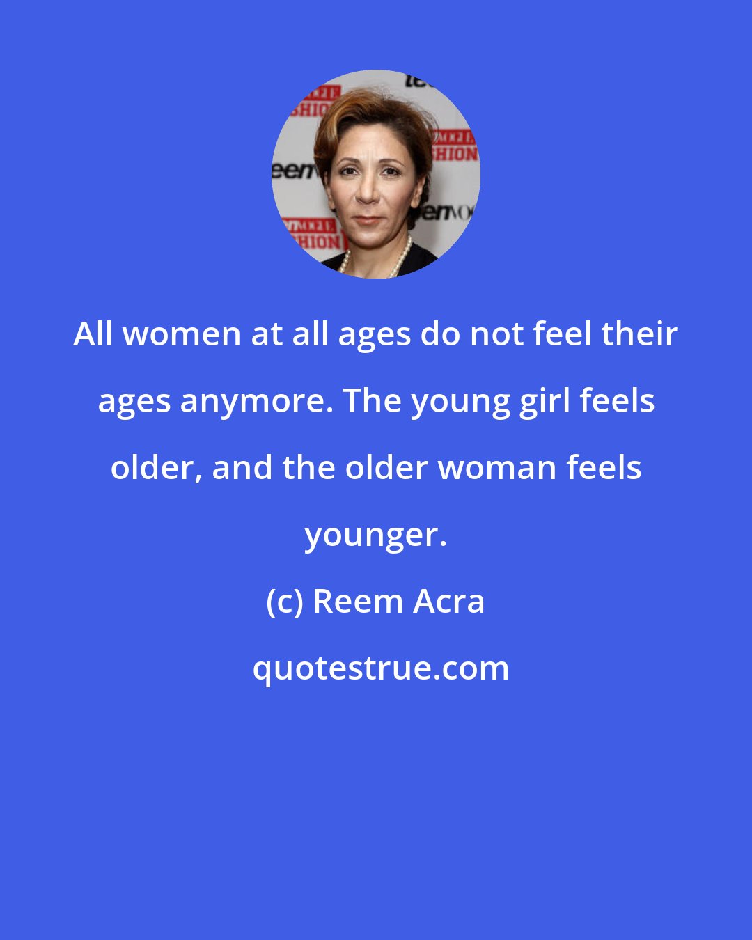 Reem Acra: All women at all ages do not feel their ages anymore. The young girl feels older, and the older woman feels younger.