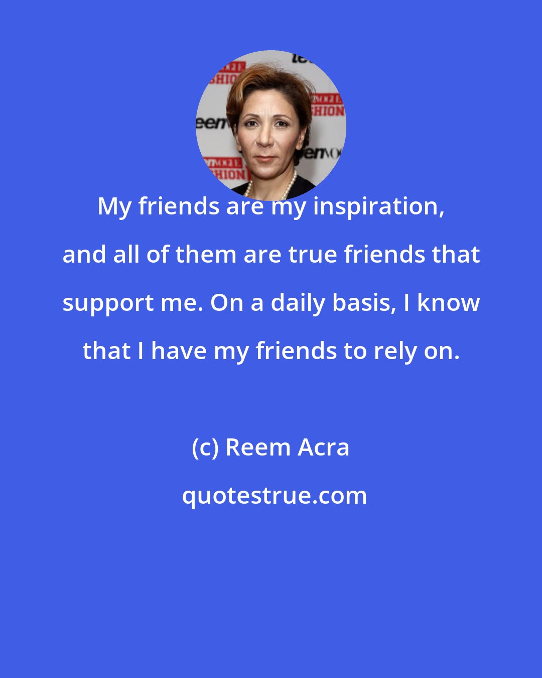 Reem Acra: My friends are my inspiration, and all of them are true friends that support me. On a daily basis, I know that I have my friends to rely on.