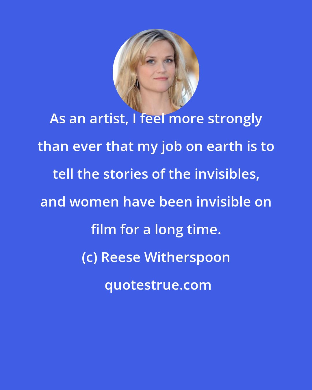 Reese Witherspoon: As an artist, I feel more strongly than ever that my job on earth is to tell the stories of the invisibles, and women have been invisible on film for a long time.