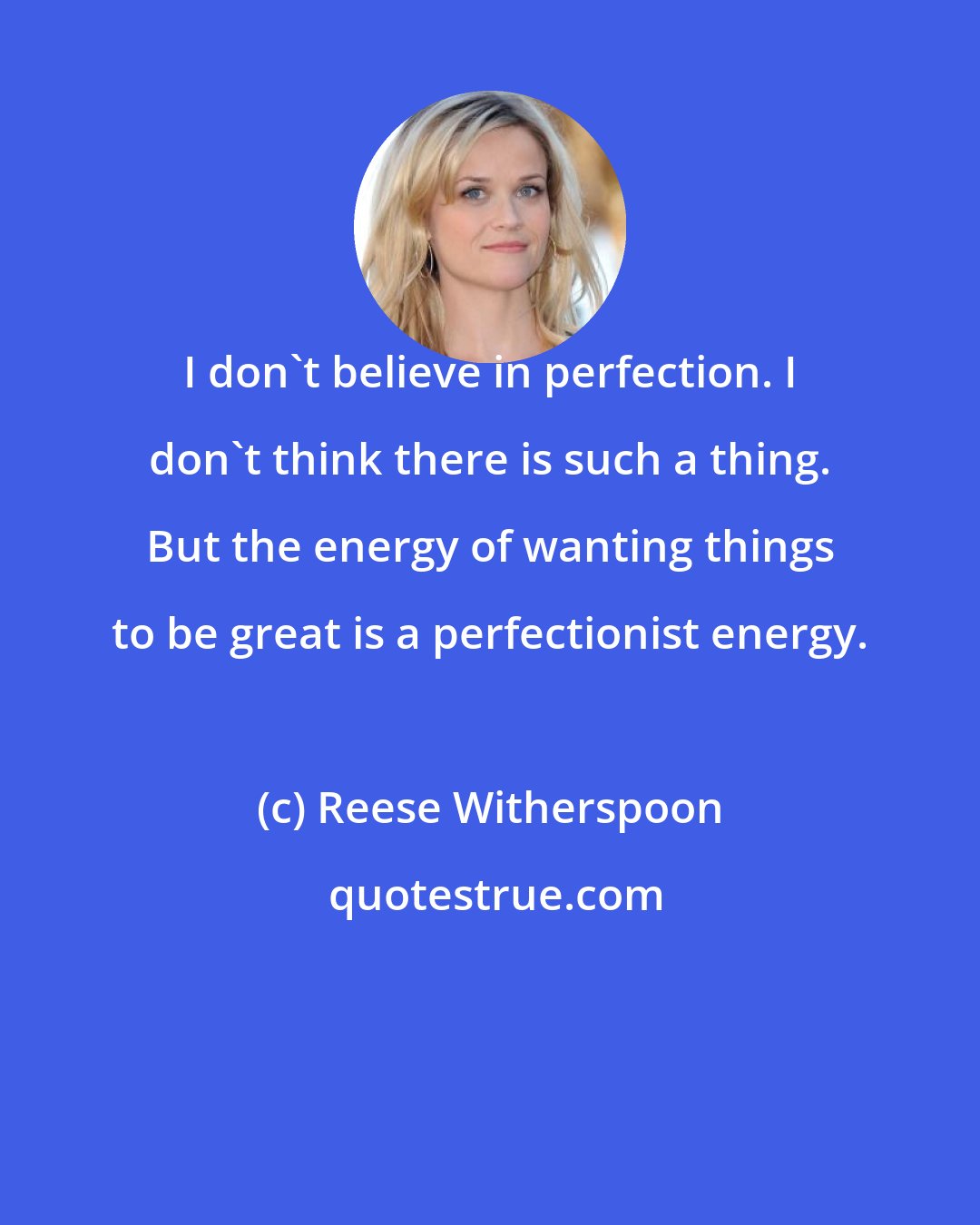 Reese Witherspoon: I don't believe in perfection. I don't think there is such a thing. But the energy of wanting things to be great is a perfectionist energy.