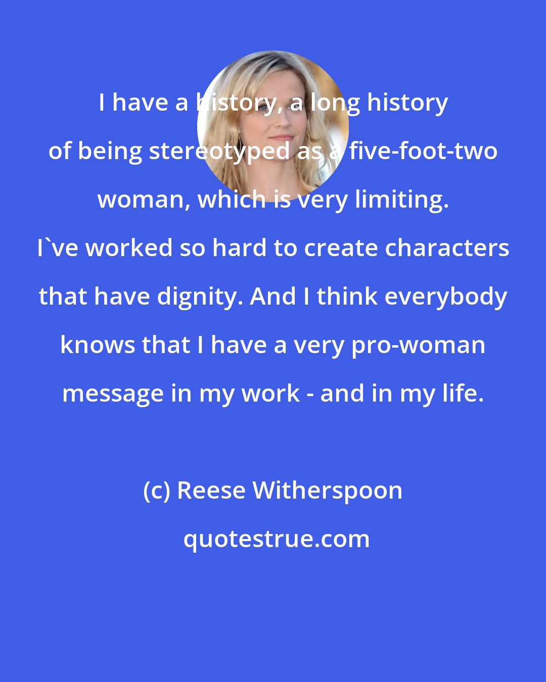 Reese Witherspoon: I have a history, a long history of being stereotyped as a five-foot-two woman, which is very limiting. I've worked so hard to create characters that have dignity. And I think everybody knows that I have a very pro-woman message in my work - and in my life.