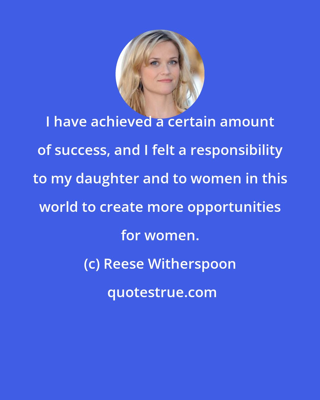 Reese Witherspoon: I have achieved a certain amount of success, and I felt a responsibility to my daughter and to women in this world to create more opportunities for women.