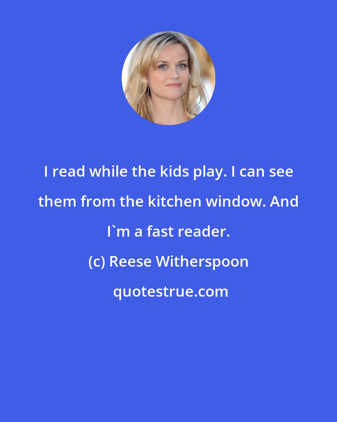 Reese Witherspoon: I read while the kids play. I can see them from the kitchen window. And I'm a fast reader.