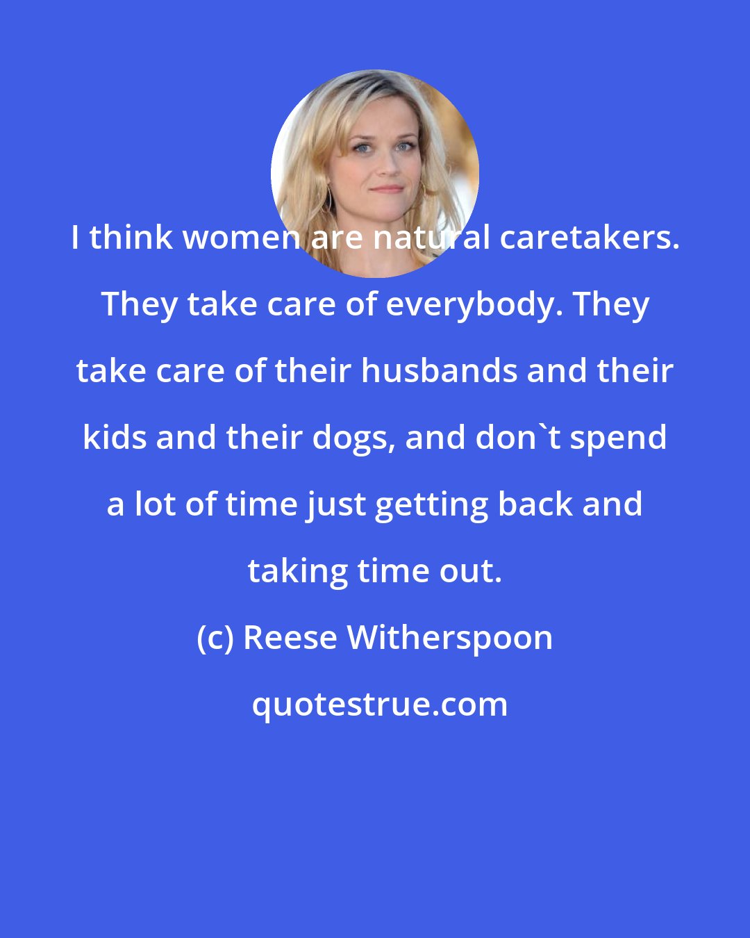 Reese Witherspoon: I think women are natural caretakers. They take care of everybody. They take care of their husbands and their kids and their dogs, and don't spend a lot of time just getting back and taking time out.