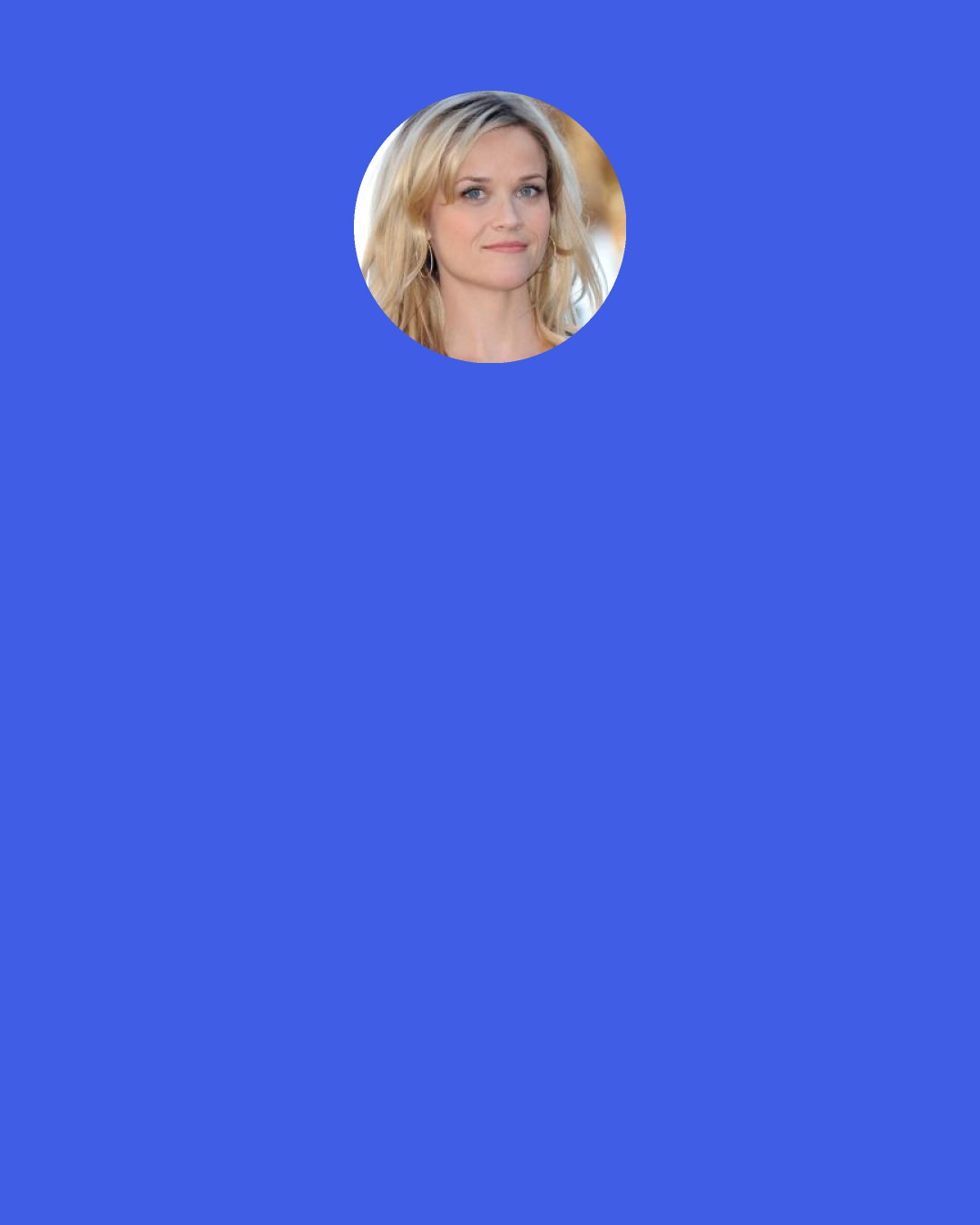 Reese Witherspoon: It definitely sometimes feels like a suit that I wish I could zip off. But I don’t feel bad about any of the things I’ve gone through, whether it’s divorce or breakups or anything like that, because that’s all part of the life journey, and I have those experiences just like anyone else. And I think it deepens what you tap into creatively.