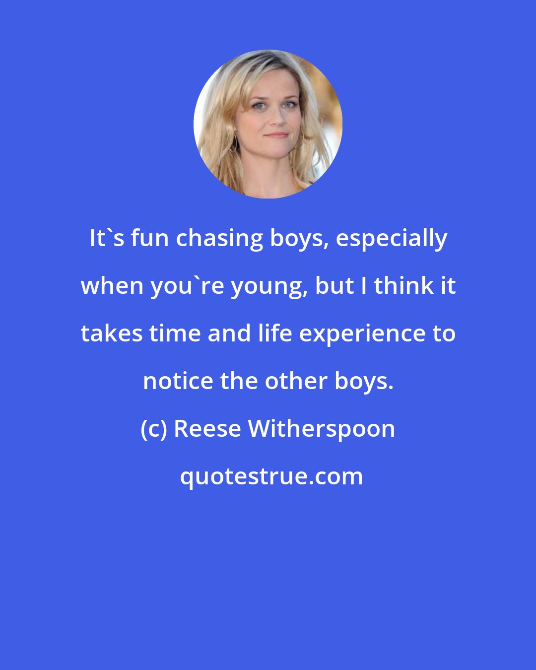 Reese Witherspoon: It's fun chasing boys, especially when you're young, but I think it takes time and life experience to notice the other boys.