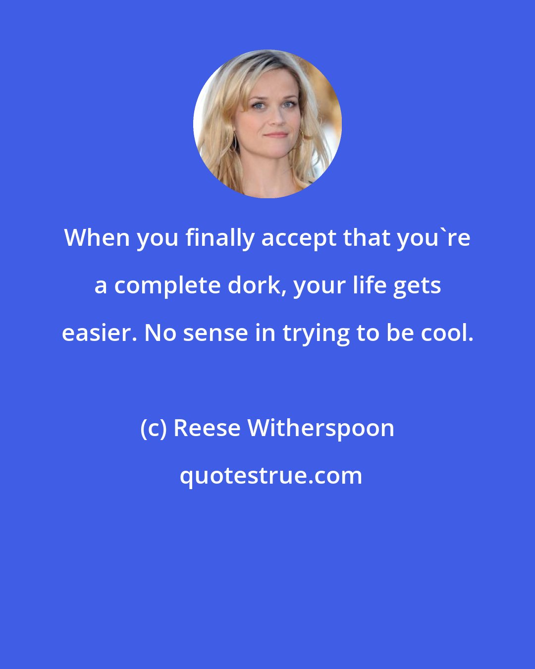 Reese Witherspoon: When you finally accept that you're a complete dork, your life gets easier. No sense in trying to be cool.