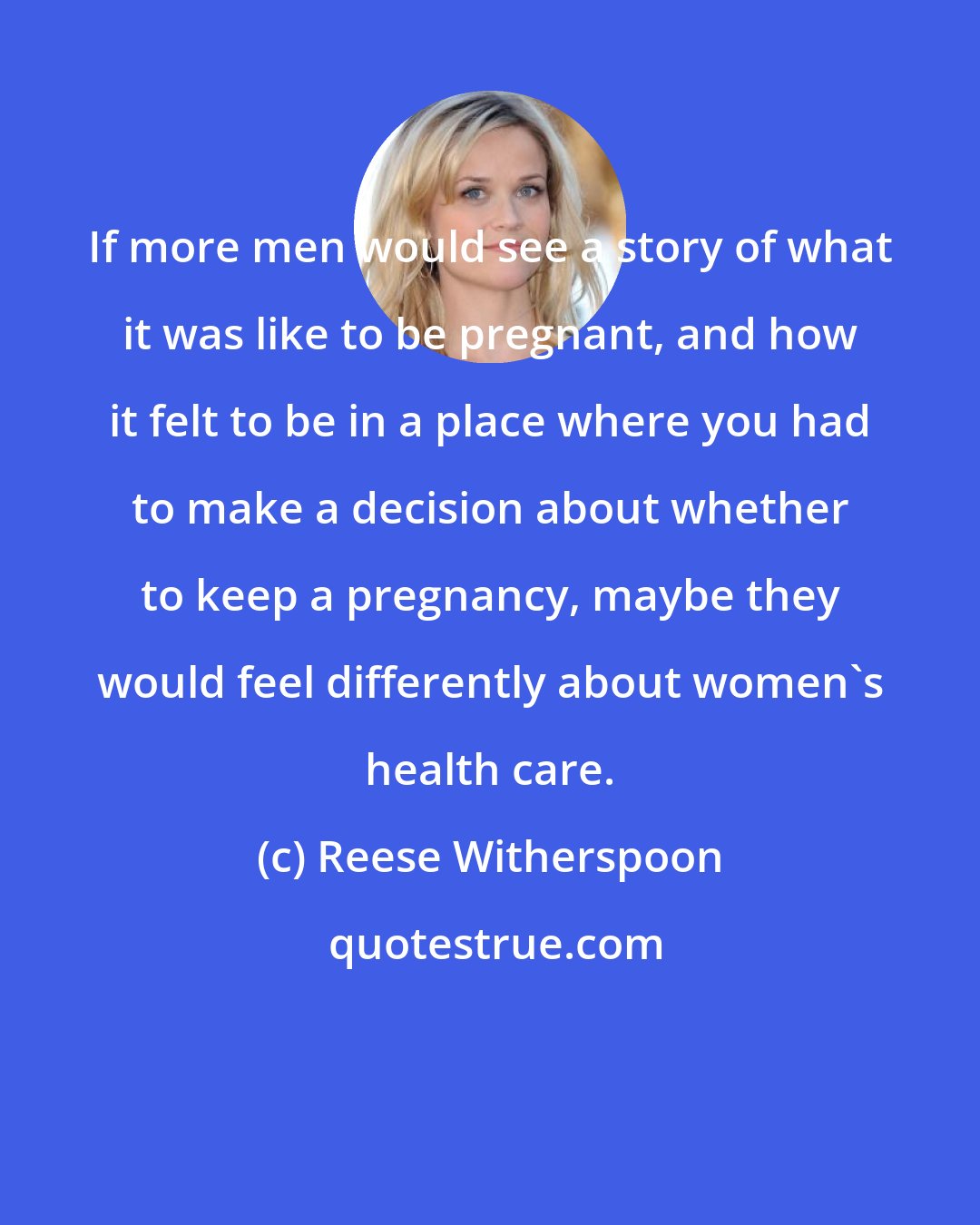 Reese Witherspoon: If more men would see a story of what it was like to be pregnant, and how it felt to be in a place where you had to make a decision about whether to keep a pregnancy, maybe they would feel differently about women's health care.