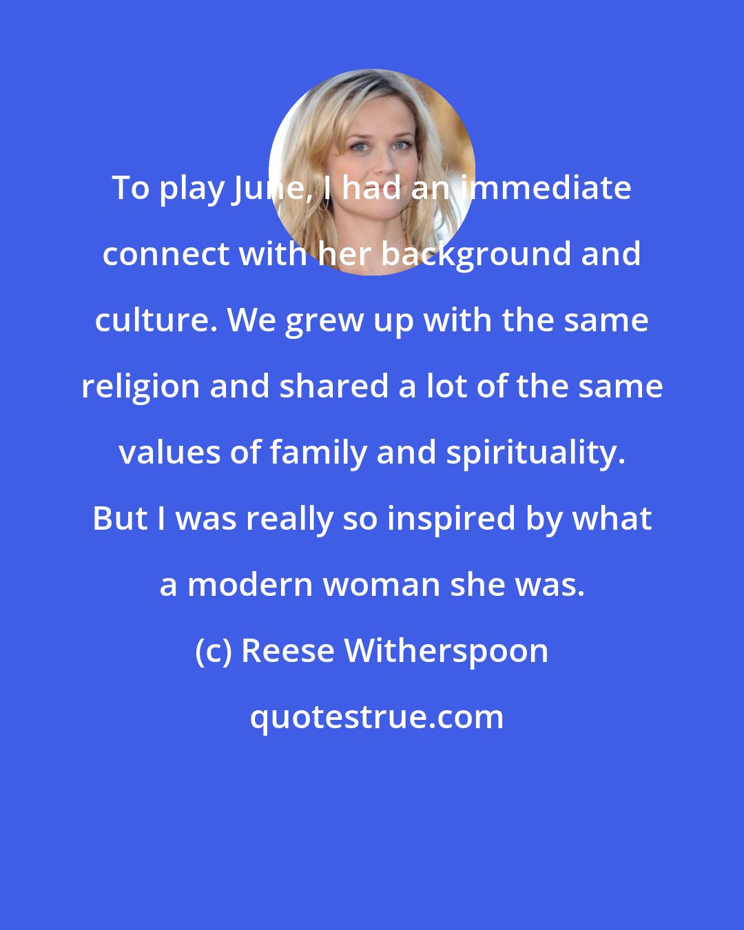 Reese Witherspoon: To play June, I had an immediate connect with her background and culture. We grew up with the same religion and shared a lot of the same values of family and spirituality. But I was really so inspired by what a modern woman she was.