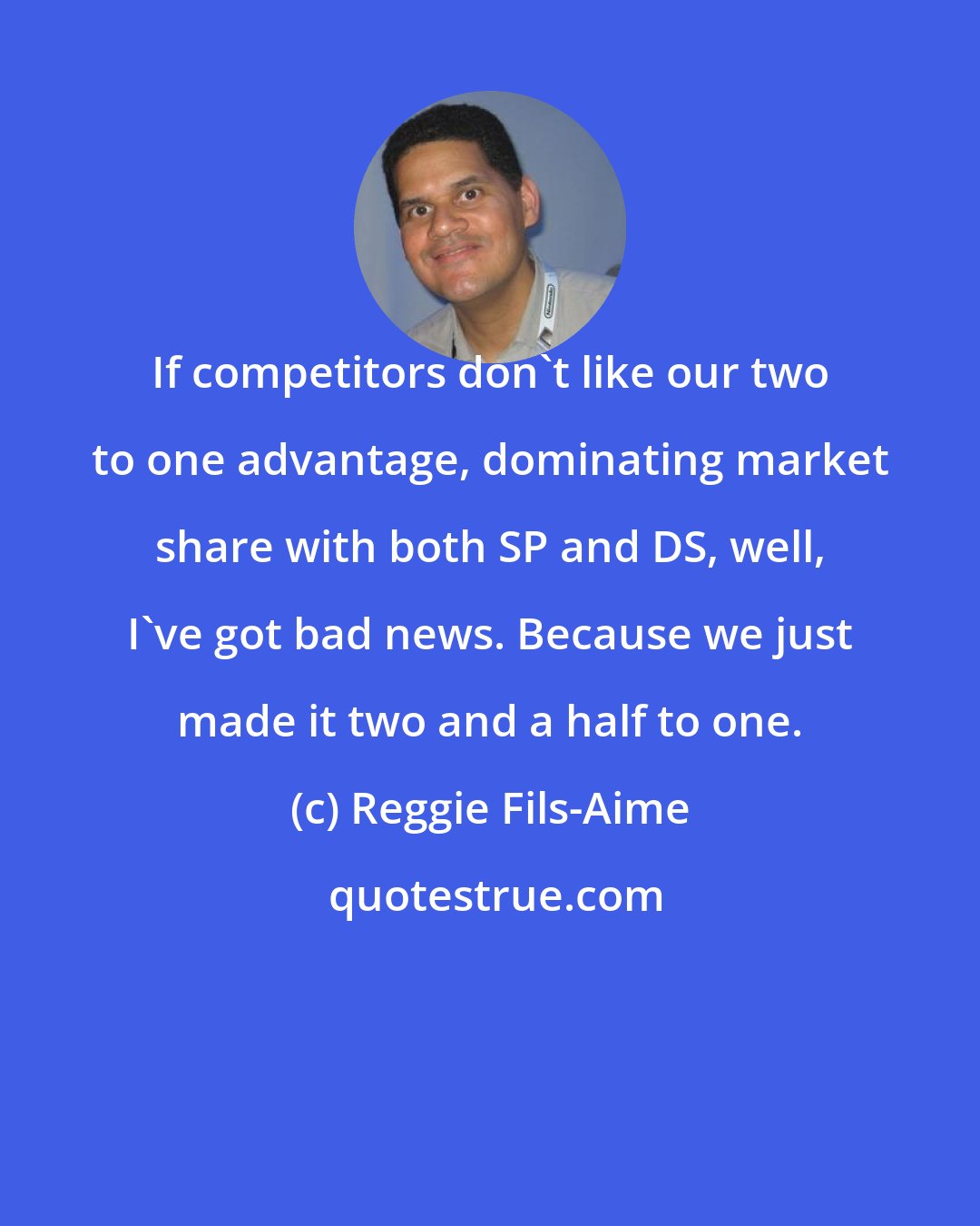 Reggie Fils-Aime: If competitors don't like our two to one advantage, dominating market share with both SP and DS, well, I've got bad news. Because we just made it two and a half to one.