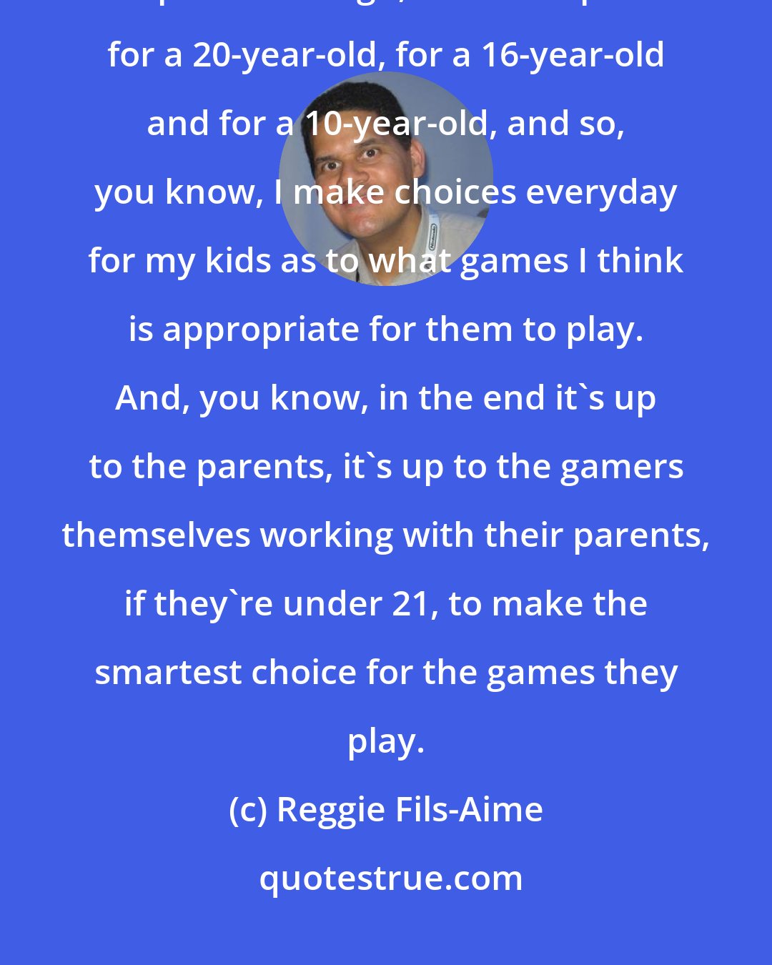 Reggie Fils-Aime: There's been nothing proven that violence in video games has an impact. As a parent though, and I'm a parent for a 20-year-old, for a 16-year-old and for a 10-year-old, and so, you know, I make choices everyday for my kids as to what games I think is appropriate for them to play. And, you know, in the end it's up to the parents, it's up to the gamers themselves working with their parents, if they're under 21, to make the smartest choice for the games they play.
