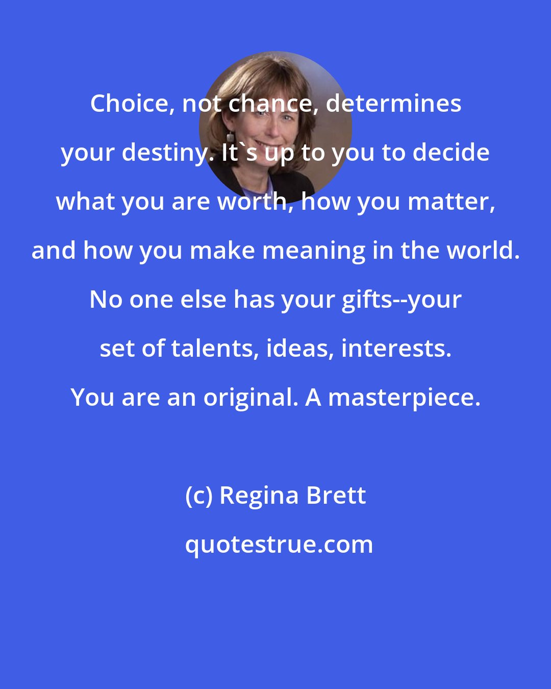 Regina Brett: Choice, not chance, determines your destiny. It's up to you to decide what you are worth, how you matter, and how you make meaning in the world. No one else has your gifts--your set of talents, ideas, interests. You are an original. A masterpiece.