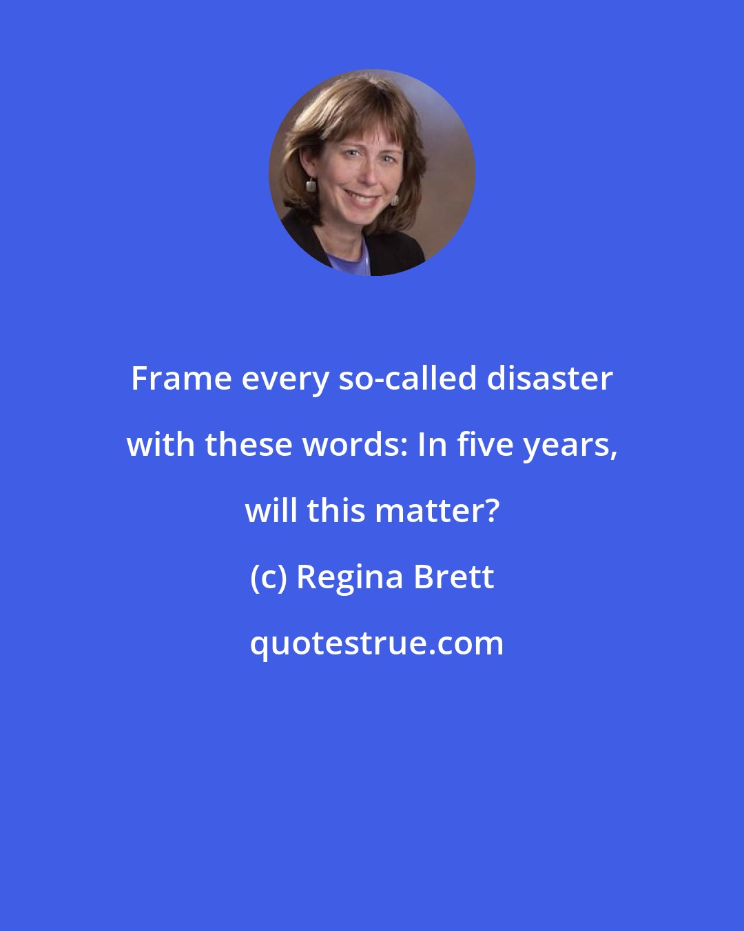 Regina Brett: Frame every so-called disaster with these words: In five years, will this matter?