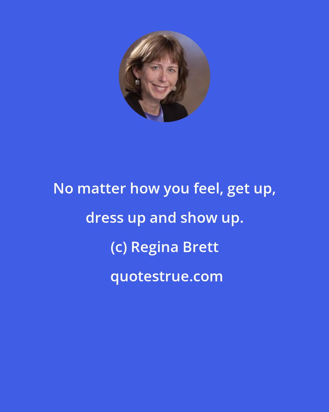 Regina Brett: No matter how you feel, get up, dress up and show up.