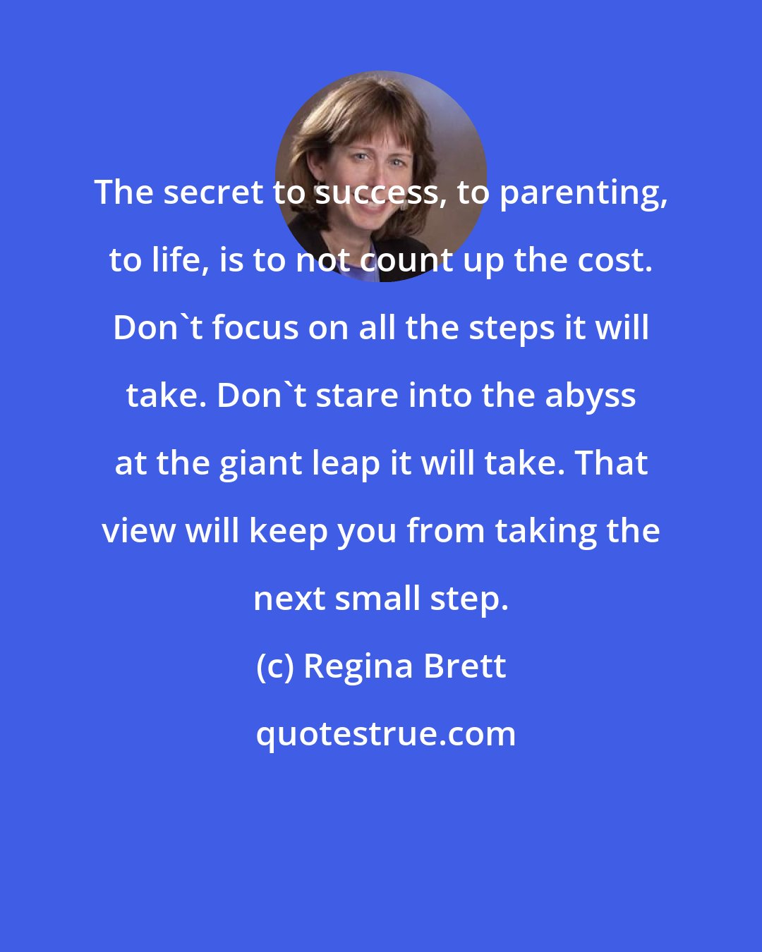 Regina Brett: The secret to success, to parenting, to life, is to not count up the cost. Don't focus on all the steps it will take. Don't stare into the abyss at the giant leap it will take. That view will keep you from taking the next small step.