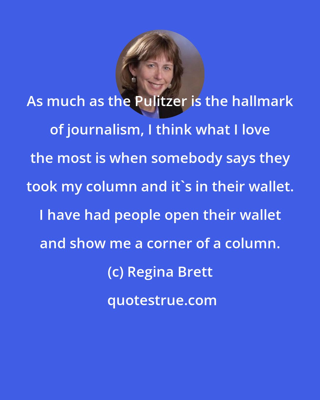 Regina Brett: As much as the Pulitzer is the hallmark of journalism, I think what I love the most is when somebody says they took my column and it's in their wallet. I have had people open their wallet and show me a corner of a column.