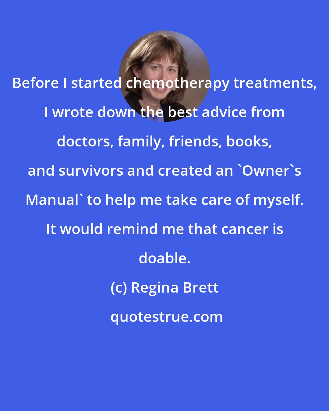 Regina Brett: Before I started chemotherapy treatments, I wrote down the best advice from doctors, family, friends, books, and survivors and created an 'Owner's Manual' to help me take care of myself. It would remind me that cancer is doable.